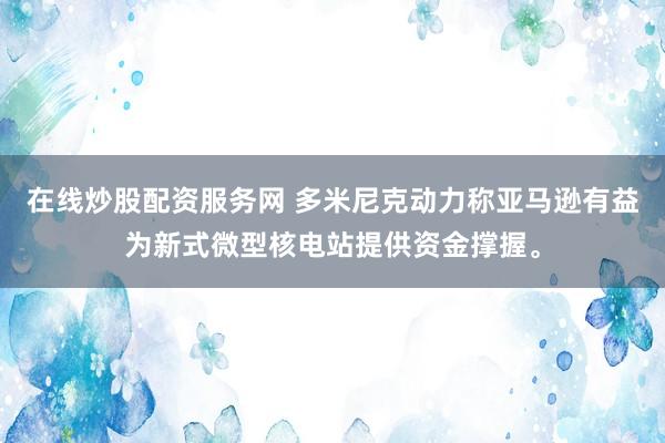 在线炒股配资服务网 多米尼克动力称亚马逊有益为新式微型核电站提供资金撑握。