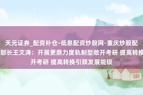 天元证券_配资补仓-低息配资炒股网-重庆炒股配资公司 商务部部长王文涛：开展更鼎力度轨制型敞开考研 提高转换引颈发展能级