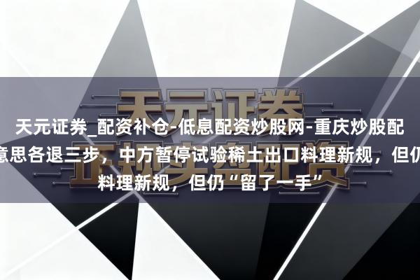 天元证券_配资补仓-低息配资炒股网-重庆炒股配资公司 中好意思各退三步，中方暂停试验稀土出口料理新规，但仍“留了一手”