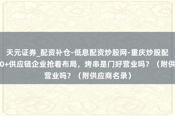天元证券_配资补仓-低息配资炒股网-重庆炒股配资公司 200+供应链企业抢着布局，烤串是门好营业吗？（附供应商名录）