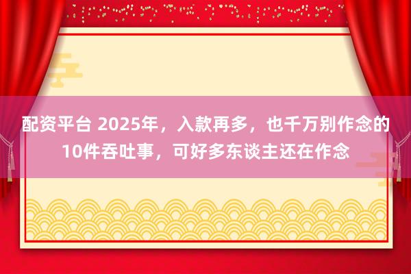 配资平台 2025年，入款再多，也千万别作念的10件吞吐事，可好多东谈主还在作念