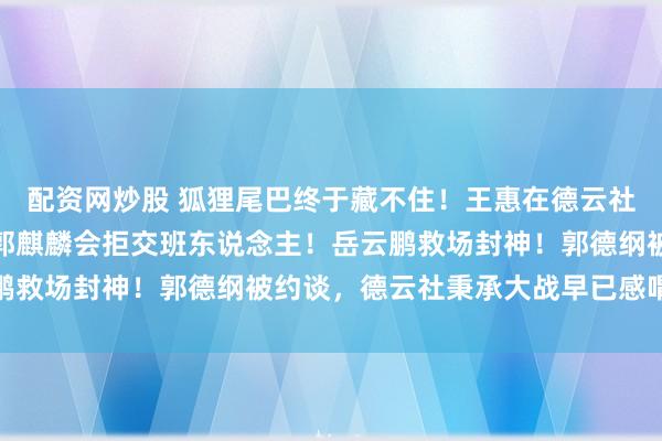 配资网炒股 狐狸尾巴终于藏不住！王惠在德云社的职务发生变动，难怪郭麒麟会拒交班东说念主！岳云鹏救场封神！郭德纲被约谈，德云社秉承大战早已感喟良深