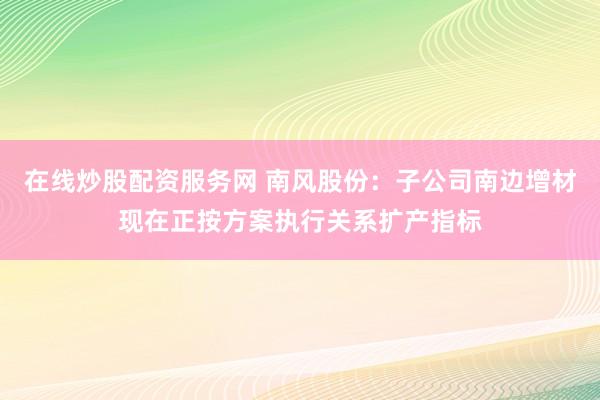 在线炒股配资服务网 南风股份：子公司南边增材现在正按方案执行关系扩产指标