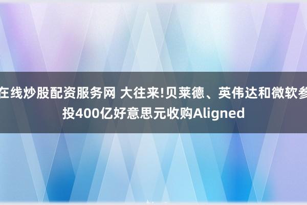 在线炒股配资服务网 大往来!贝莱德、英伟达和微软参投400亿好意思元收购Aligned