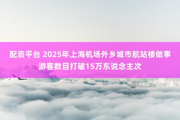 配资平台 2025年上海机场外乡城市航站楼做事游客数目打破15万东说念主次