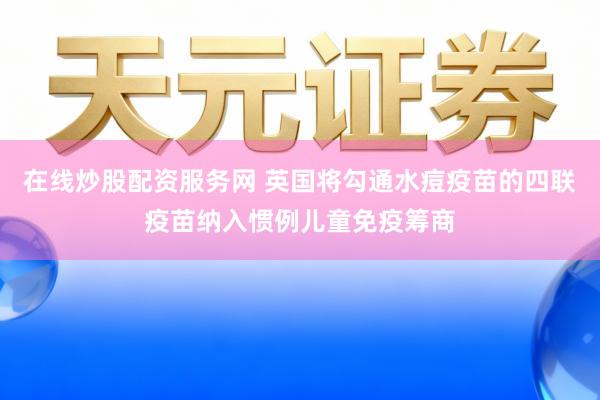 在线炒股配资服务网 英国将勾通水痘疫苗的四联疫苗纳入惯例儿童免疫筹商