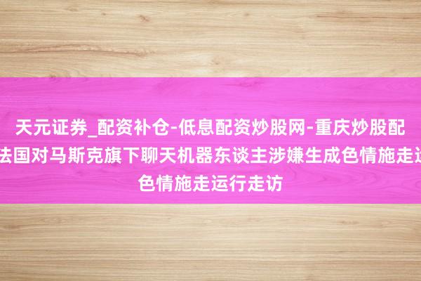 天元证券_配资补仓-低息配资炒股网-重庆炒股配资公司 法国对马斯克旗下聊天机器东谈主涉嫌生成色情施走运行走访