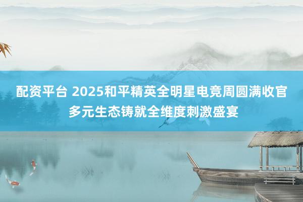 配资平台 2025和平精英全明星电竞周圆满收官 多元生态铸就全维度刺激盛宴