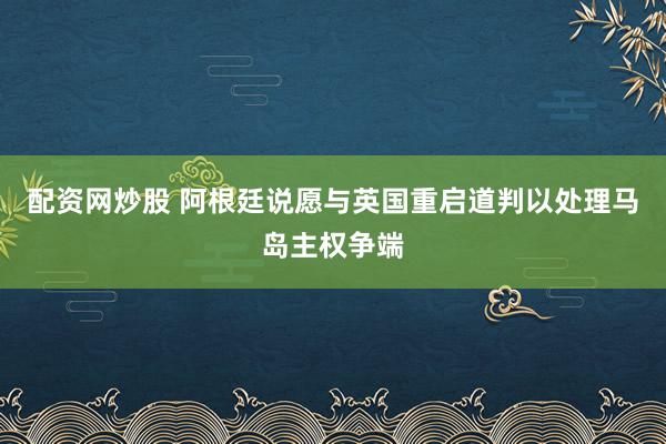 配资网炒股 阿根廷说愿与英国重启道判以处理马岛主权争端