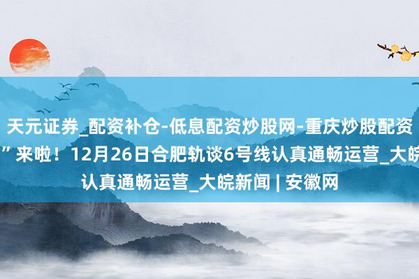天元证券_配资补仓-低息配资炒股网-重庆炒股配资公司 “换乘王”来啦！12月26日合肥轨谈6号线认真通畅运营_大皖新闻 | 安徽网