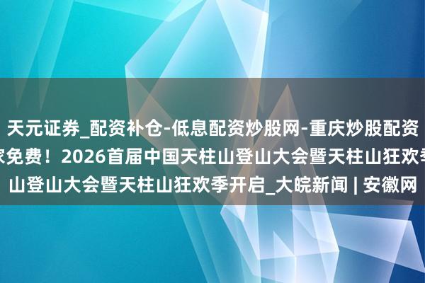 天元证券_配资补仓-低息配资炒股网-重庆炒股配资公司 一东谈主购票全家免费!2026首届中国天柱山登山大会暨天柱山狂欢季开启_大皖新闻 | 安徽网