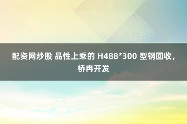 配资网炒股 品性上乘的 H488*300 型钢回收，桥冉开发