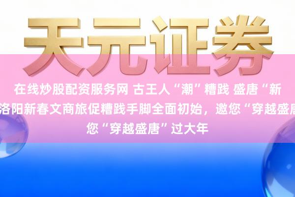 在线炒股配资服务网 古王人“潮”糟践 盛唐“新”年味——洛阳新春文商旅促糟践手脚全面初始，邀您“穿越盛唐”过大年