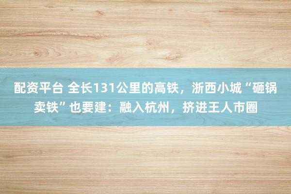 配资平台 全长131公里的高铁，浙西小城“砸锅卖铁”也要建：融入杭州，挤进王人市圈