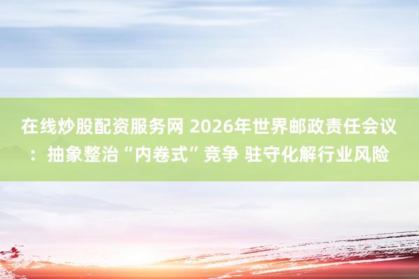 在线炒股配资服务网 2026年世界邮政责任会议:抽象整治“内卷式”竞争 驻守化解行业风险