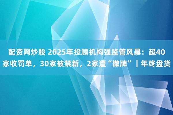 配资网炒股 2025年投顾机构强监管风暴:超40家收罚单,30家被禁新,2家遭“撤牌”|年终盘货