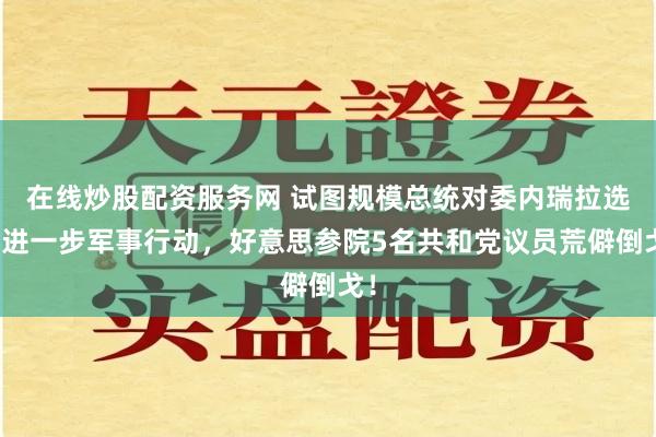 在线炒股配资服务网 试图规模总统对委内瑞拉选拔进一步军事行动,好意思参院5名共和党议员荒僻倒戈!
