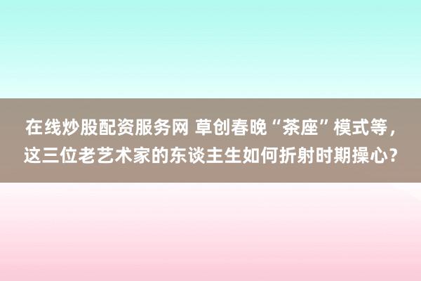 在线炒股配资服务网 草创春晚“茶座”模式等，这三位老艺术家的东谈主生如何折射时期操心？