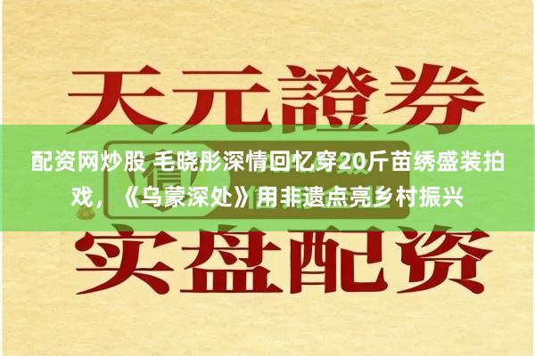 配资网炒股 毛晓彤深情回忆穿20斤苗绣盛装拍戏，《乌蒙深处》用非遗点亮乡村振兴
