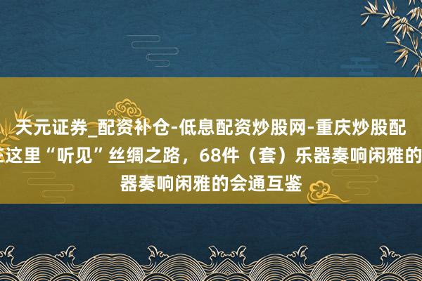 天元证券_配资补仓-低息配资炒股网-重庆炒股配资公司 在这里“听见”丝绸之路，68件（套）乐器奏响闲雅的会通互鉴