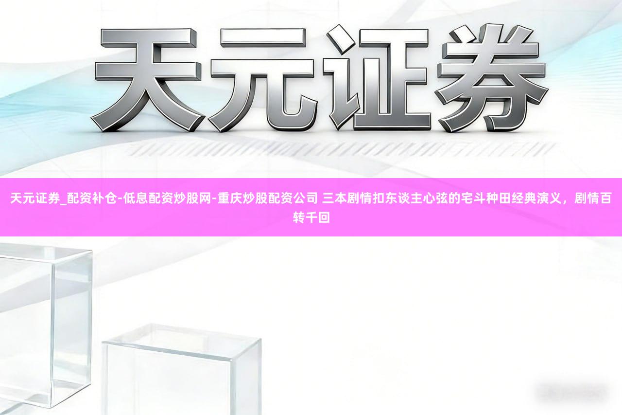 天元证券_配资补仓-低息配资炒股网-重庆炒股配资公司 三本剧情扣东谈主心弦的宅斗种田经典演义,剧情百转千回