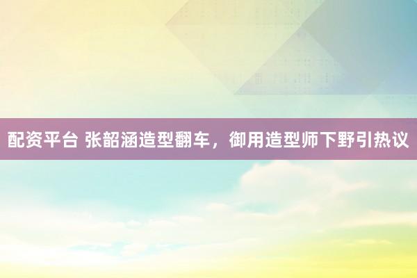 配资平台 张韶涵造型翻车,御用造型师下野引热议