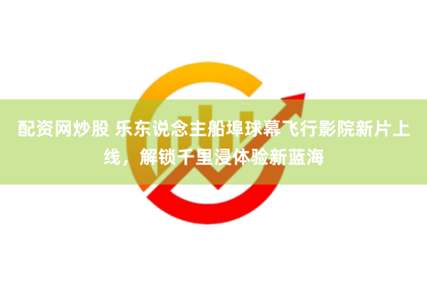 配资网炒股 乐东说念主船埠球幕飞行影院新片上线，解锁千里浸体验新蓝海