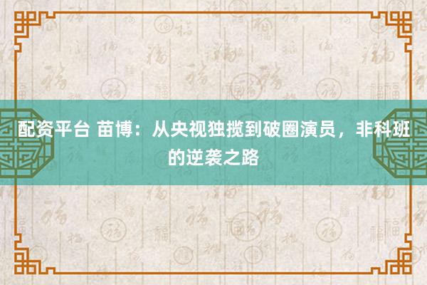 配资平台 苗博：从央视独揽到破圈演员，非科班的逆袭之路