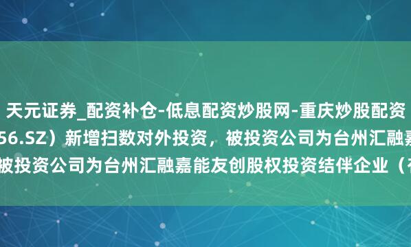 天元证券_配资补仓-低息配资炒股网-重庆炒股配资公司 *ST摩登(002656.SZ)新增扫数对外投资,被投资公司为台州汇融嘉能友创股权投资结伴企业(有限结伴)
