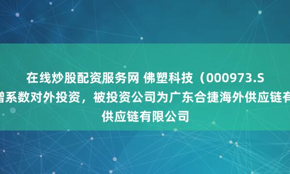在线炒股配资服务网 佛塑科技(000973.SZ)新增系数对外投资,被投资公司为广东合捷海外供应链有限公司