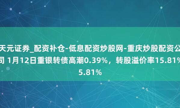 天元证券_配资补仓-低息配资炒股网-重庆炒股配资公司 1月12日重银转债高潮0.39%,转股溢价率15.81%