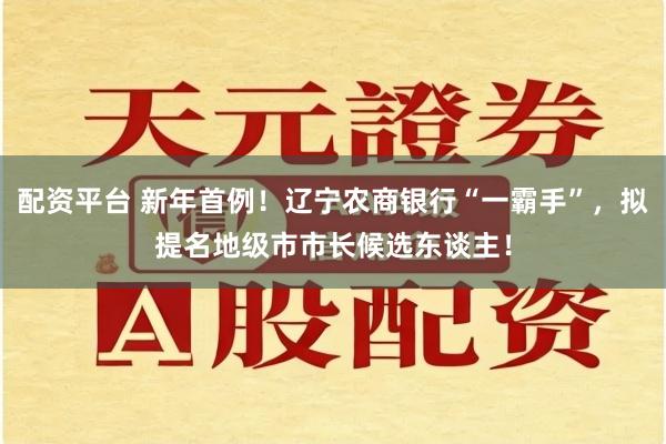 配资平台 新年首例！辽宁农商银行“一霸手”，拟提名地级市市长候选东谈主！
