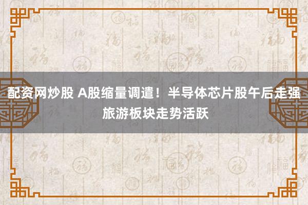 配资网炒股 A股缩量调遣！半导体芯片股午后走强 旅游板块走势活跃