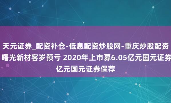 天元证券_配资补仓-低息配资炒股网-重庆炒股配资公司 曙光新材客岁预亏 2020年上市募6.05亿元国元证券保荐