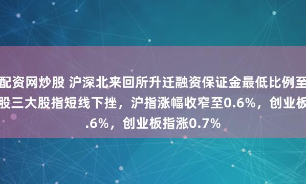 配资网炒股 沪深北来回所升迁融资保证金最低比例至100%！A股三大股指短线下挫，沪指涨幅收窄至0.6%，创业板指涨0.7%