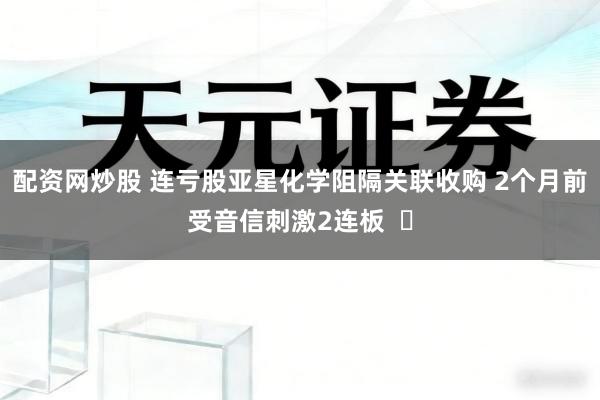 配资网炒股 连亏股亚星化学阻隔关联收购 2个月前受音信刺激2连板  ​
