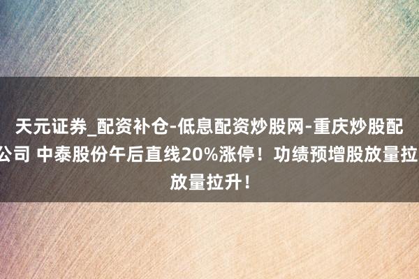 天元证券_配资补仓-低息配资炒股网-重庆炒股配资公司 中泰股份午后直线20%涨停！功绩预增股放量拉升！