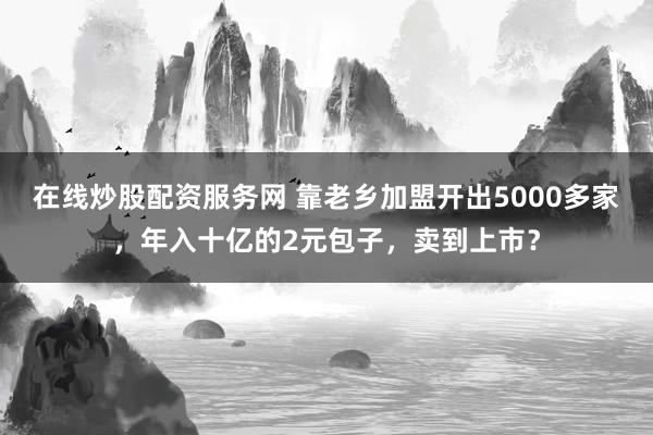 在线炒股配资服务网 靠老乡加盟开出5000多家，年入十亿的2元包子，卖到上市？