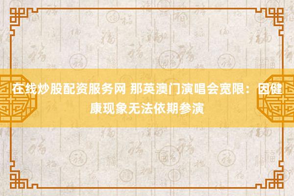 在线炒股配资服务网 那英澳门演唱会宽限：因健康现象无法依期参演