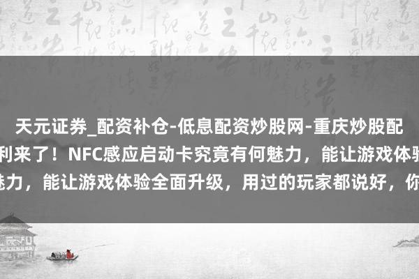 天元证券_配资补仓-低息配资炒股网-重庆炒股配资公司 暗区解围玩家福利来了！NFC感应启动卡究竟有何魅力，能让游戏体验全面升级，用过的玩家都说好，你还不试试？