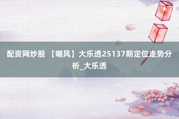 配资网炒股 【嘲风】大乐透25137期定位走势分析_大乐透