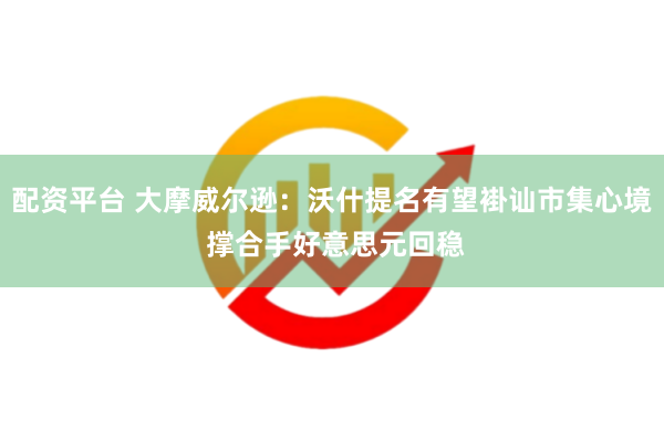 配资平台 大摩威尔逊：沃什提名有望褂讪市集心境 撑合手好意思元回稳