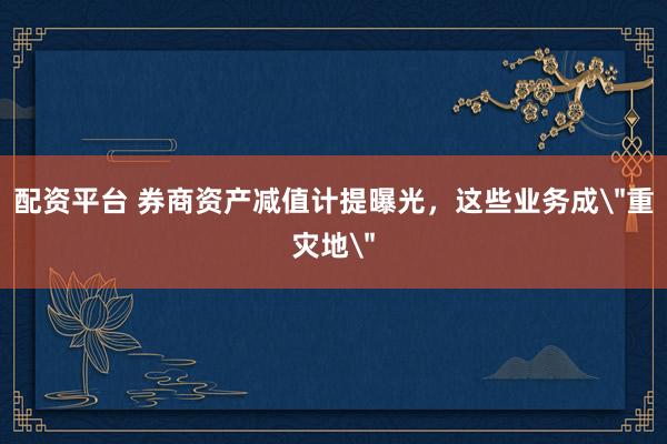 配资平台 券商资产减值计提曝光，这些业务成＂重灾地＂