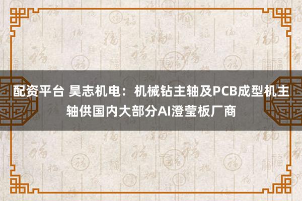 配资平台 昊志机电：机械钻主轴及PCB成型机主轴供国内大部分AI澄莹板厂商