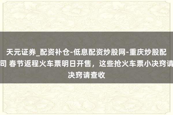 天元证券_配资补仓-低息配资炒股网-重庆炒股配资公司 春节返程火车票明日开售，这些抢火车票小决窍请查收