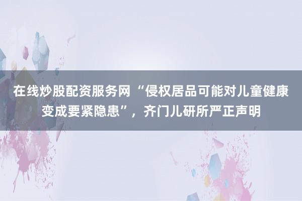 在线炒股配资服务网 “侵权居品可能对儿童健康变成要紧隐患”,齐门儿研所严正声明