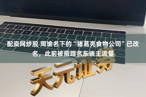 配资网炒股 周瑜名下的“猪葛亮食物公司”已改名，此前被指蹭名东谈主流量