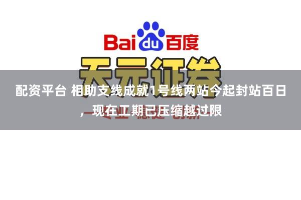 配资平台 相助支线成就1号线两站今起封站百日,现在工期已压缩越过限