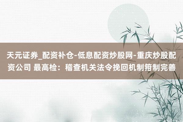 天元证券_配资补仓-低息配资炒股网-重庆炒股配资公司 最高检:稽查机关法令挽回机制箝制完善