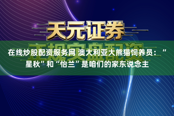 在线炒股配资服务网 澳大利亚大熊猫饲养员:“星秋”和“怡兰”是咱们的家东说念主